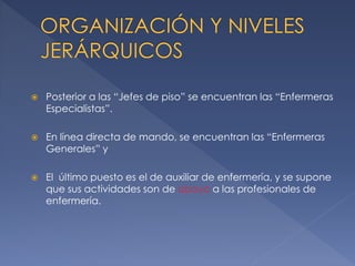 

Posterior a las “Jefes de piso” se encuentran las “Enfermeras
Especialistas”.



En línea directa de mando, se encuentran las “Enfermeras
Generales” y



El último puesto es el de auxiliar de enfermería, y se supone
que sus actividades son de apoyo a las profesionales de
enfermería.

 