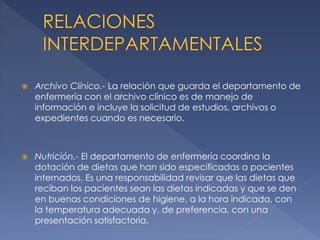 

Archivo Clínico.- La relación que guarda el departamento de
enfermería con el archivo clínico es de manejo de
información e incluye la solicitud de estudios, archivos o
expedientes cuando es necesario.



Nutrición.- El departamento de enfermería coordina la
dotación de dietas que han sido especificadas a pacientes
internados. Es una responsabilidad revisar que las dietas que
reciban los pacientes sean las dietas indicadas y que se den
en buenas condiciones de higiene, a la hora indicada, con
la temperatura adecuada y, de preferencia, con una
presentación satisfactoria.

 