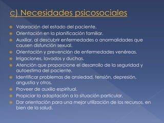 










Valoración del estado del paciente.
Orientación en la planificación familiar.
Auxiliar, al descubrir enfermedades o anormalidades que
causen disfunción sexual.
Orientación y prevención de enfermedades venéreas.
Irrigaciones, lavados y duchas.
Atención que proporcione el desarrollo de la seguridad y
autoestima del paciente.
Identificar problemas de ansiedad, tensión, depresión,
angustia y otros.
Proveer de auxilio espiritual.
Propiciar la adaptación a la situación particular.
Dar orientación para una mejor utilización de los recursos, en
bien de la salud.

 