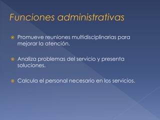 

Promueve reuniones multidisciplinarias para
mejorar la atención.



Analiza problemas del servicio y presenta
soluciones.



Calcula el personal necesario en los servicios.

 