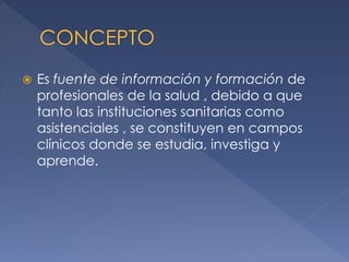 

Es fuente de información y formación de
profesionales de la salud , debido a que
tanto las instituciones sanitarias como
asistenciales , se constituyen en campos
clínicos donde se estudia, investiga y
aprende.

 