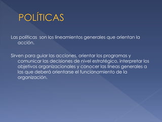 Las políticas son los lineamientos generales que orientan la
acción.
Sirven para guiar las acciones, orientar los programas y
comunicar las decisiones de nivel estratégico, interpretar los
objetivos organizacionales y conocer las líneas generales a
las que deberá orientarse el funcionamiento de la
organización.

 