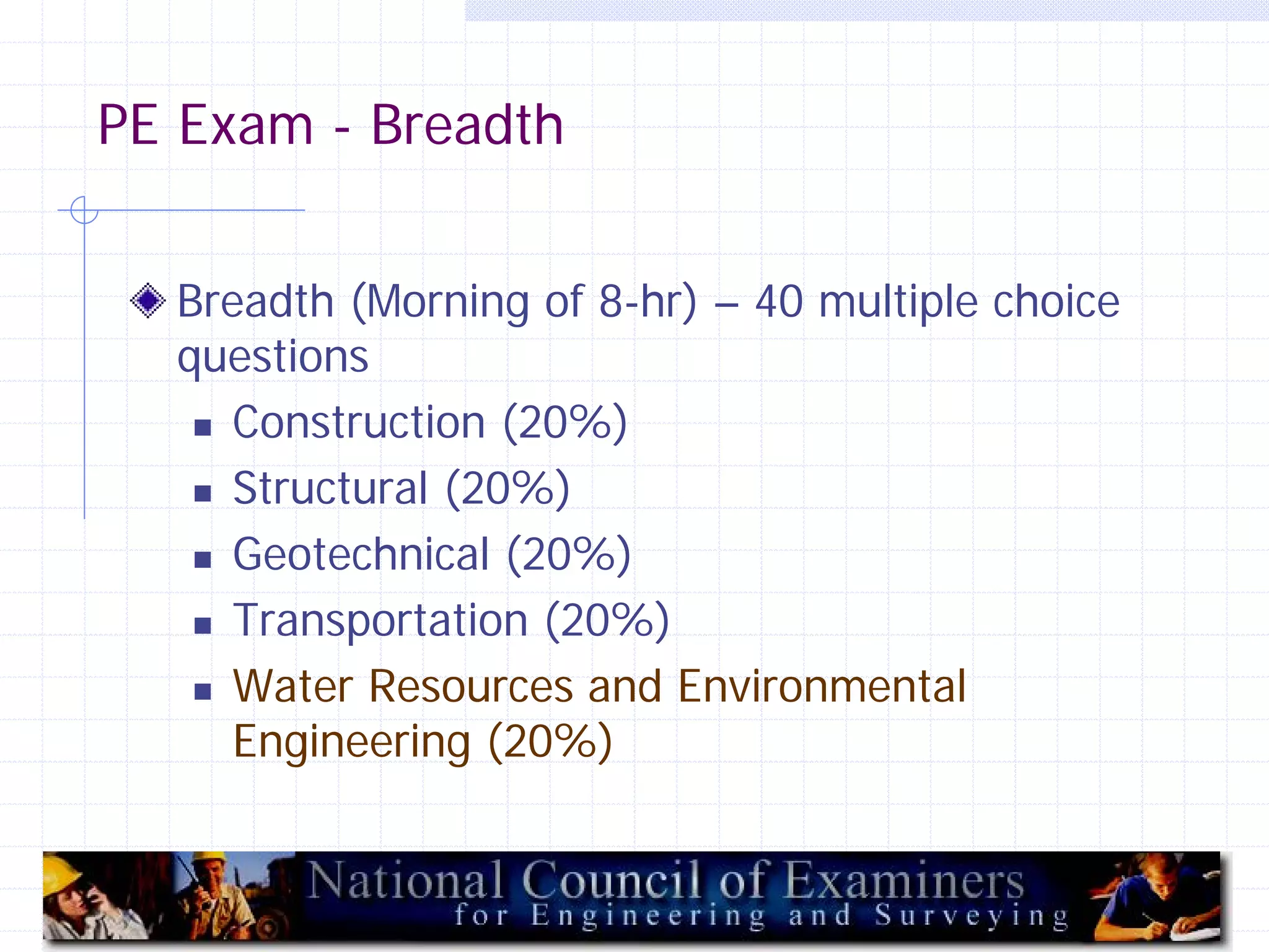 PE Exam - Breadth
Breadth (Morning of 8-hr) – 40 multiple choice
questions
 Construction (20%)
 Structural (20%)
 Geotechnical (20%)
 Transportation (20%)
 Water Resources and Environmental
Engineering (20%)

15

 
