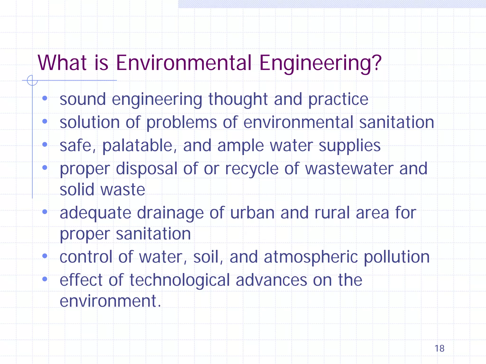 What is Environmental Engineering?
sound engineering thought and practice
solution of problems of environmental sanitation
safe, palatable, and ample water supplies
proper disposal of or recycle of wastewater and
solid waste
• adequate drainage of urban and rural area for
proper sanitation
• control of water, soil, and atmospheric pollution
• effect of technological advances on the
environment.

•
•
•
•

18

 