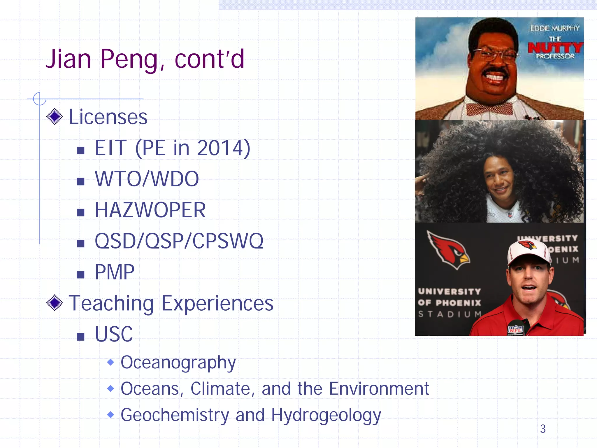 Jian Peng, cont’d
Licenses
 EIT (PE in 2014)
 WTO/WDO
 HAZWOPER
 QSD/QSP/CPSWQ
 PMP
Teaching Experiences
 USC
 Oceanography
 Oceans, Climate, and the Environment
 Geochemistry and Hydrogeology

3

 