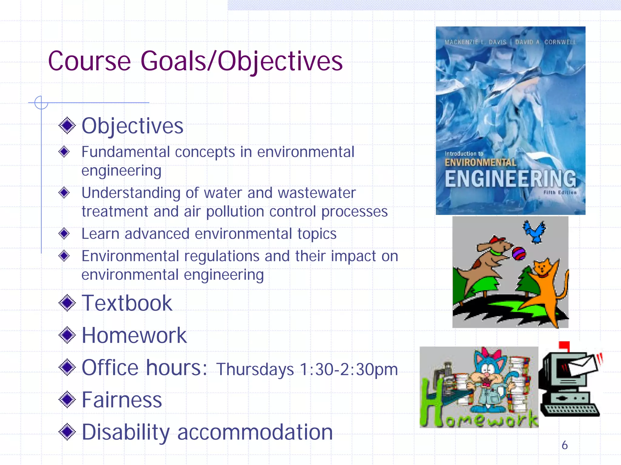 Course Goals/Objectives
Objectives
Fundamental concepts in environmental
engineering
Understanding of water and wastewater
treatment and air pollution control processes
Learn advanced environmental topics
Environmental regulations and their impact on
environmental engineering

Textbook
Homework
Office hours: Thursdays 1:30-2:30pm
Fairness
Disability accommodation

6

 