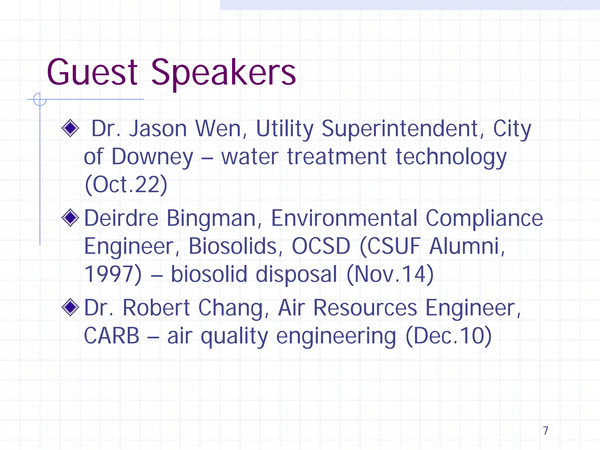Guest Speakers
Dr. Jason Wen, Utility Superintendent, City
of Downey – water treatment technology
(Oct.22)
Deirdre Bingman, Environmental Compliance
Engineer, Biosolids, OCSD (CSUF Alumni,
1997) – biosolid disposal (Nov.14)
Dr. Robert Chang, Air Resources Engineer,
CARB – air quality engineering (Dec.10)

7

 