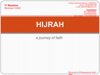 1st

© Abdul Jelil Khidr Adeyemi, 1434H/2012
phone: +2348060851269
e-mail: salaam51@yahoo.com

Revision

(Muharram 1434H)

Contributors
Bro. Abdul Kabir,
+2347035728182
Bro. Ibrahim ,+201158613845

HIJRAH
a journey of faith

Discussed on Whatsapp group ‘Islam
Talks’

 