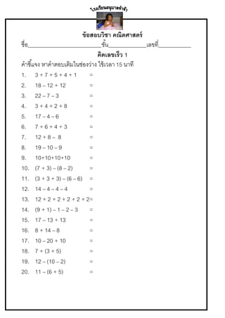ข้ อสอบวิชา คณิตศาสตร์
ชื่อ___________________________ชัน______________เลขที____________
้
่
คิดเลขเร็ว 1
คาชี ้แจง หาคาตอบเติมในช่องว่าง ใช้ เวลา 15 นาที
1. 3 + 7 + 5 + 4 + 1
=
2. 18 – 12 + 12
=
3. 22 – 7 – 3
=
4. 3 + 4 + 2 + 8
=
5. 17 – 4 – 6
=
6. 7 + 6 + 4 + 3
=
7. 12 + 8 – 8
=
8. 19 – 10 – 9
=
9. 10+10+10+10
=
10. (7 + 3) – (8 – 2)
=
11. (3 + 3 + 3) – (6 – 6) =
12. 14 – 4 – 4 – 4
=
13. 12 + 2 + 2 + 2 + 2 + 2=
14. (9 + 1) – 1 – 2 – 3 =
15. 17 – 13 + 13
=
16. 8 + 14 – 8
=
17. 10 – 20 + 10
=
18. 7 + (3 + 5)
=
19. 12 – (10 – 2)
=
20. 11 – (6 + 5)
=

 