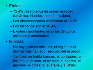•  Etnias
–  72.4% raza blanca de origen europeo
(británico, irlandés, alemán, italiano)
–  Los afroamericanos conforman el 12.6%
–  Los hispanos son el 16.4%
–  Existen importantes minorías de judíos,
asiáticos y amerindios.

•  Idiomas
–  No hay idiomas oficiales; el inglés es el
idioma más hablado, seguido del español.
–  También se habla francés, el portugués, el
italiano, el polaco, el alemán, el hebreo, el
japonés, el coreano, el árabe y el chino.

 