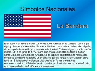Símbolos Nacionales

El símbolo más reverenciado por los estadounidenses es la bandera. Las franjas
rojas y blancas y las estrellas blancas sobre fondo azul relatan la historia del país,
de su espíritu indomable y de su amor a la libertad. Es tan antigua como la nación
misma. El 14 de junio de 1777, fecha que ahora se celebra en toda la nación
como Día de la Bandera, los fundadores de la patria acordaron una resolución
mediante la cual se estableció un estandarte para la nueva nación. Según ellos,
tendría 13 franjas rojas y blancas distribuidas en forma alterna, que
representarían los 13 Estados recién creados, y 13 estrellas sobre un solo fondo,
que representarían su fusión en una sola unión.

 