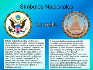 Símbolos Nacionales

El Sello de Estados Unidos, en el anverso,
contiene el diseño principal, un águila de cabeza
blanca sostiene en una garra una rama de olivo,
que simboliza la paz, y en la otra un manojo de
13 flechas, una por cada uno de los estados
originales. En el pecho del águila aparece un
escudo de franjas rojas y blancas y en el pico
hay un listón con una inscripción en latín que
dice: "E pluribus unum", que significa "De
muchos, uno”. Sobre su cabeza hay una
constelación de 13 estrellas. En el reverso hay
una pirámide sin acabar, que significa la
fortaleza perdurable.

El reverso del sello muestra una pirámide
incompleta con trece escalones (los trece
estados iniciales). Está incompleta porque
representa el futuro inconcluso de la nación.
Está coronada por un triángulo con un ojo
inscrito (el "Ojo de la Providencia",
tradicionalmente símbolo de Dios) y los lemas
latinos "Annuit Coeptis" ("Aprobar las cosas que
se han iniciado") y "Novus Ordo
Seclorum" ("Nuevo Orden de los Siglos"). En la
base, el año de la independencia. Una versión
de este dibujo figura también en el reverso de
los billetes de 1 dólar estadounidenses.

 