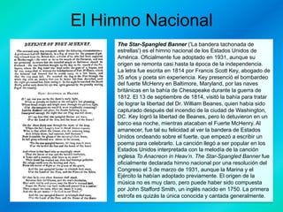 El Himno Nacional
The Star-Spangled Banner ('La bandera tachonada de
estrellas') es el himno nacional de los Estados Unidos de
América. Oficialmente fue adoptado en 1931, aunque su
origen se remonta casi hasta la época de la independencia.
La letra fue escrita en 1814 por Francis Scott Key, abogado de
35 años y poeta sin experiencia. Key presenció el bombardeo
del fuerte McHenry en Baltimore, Maryland, por las naves
británicas en la bahía de Chesapeake durante la guerra de
1812. El 13 de septiembre de 1814, visitó la bahía para tratar
de lograr la libertad del Dr. William Beanes, quien había sido
capturado después del incendio de la ciudad de Washington,
DC. Key logró la libertad de Beanes, pero lo detuvieron en un
barco esa noche, mientras atacaban el Fuerte McHenry. Al
amanecer, fue tal su felicidad al ver la bandera de Estados
Unidos ondeando sobre el fuerte, que empezó a escribir un
poema para celebrarlo. La canción llegó a ser popular en los
Estados Unidos interpretada con la melodía de la canción
inglesa To Anacreon in Heav’n. The Star-Spangled Banner fue
oficialmente declarada himno nacional por una resolución del
Congreso el 3 de marzo de 1931, aunque la Marina y el
Ejército la habían adoptado previamente. El origen de la
música no es muy claro, pero puede haber sido compuesta
por John Stafford Smith, un inglés nacido en 1750. La primera
estrofa es quizás la única conocida y cantada generalmente.

 