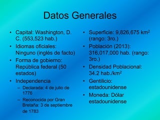 Datos Generales
•  Capital: Washington, D.
C. (553,523 hab.)
•  Idiomas oficiales:
Ninguno (inglés de facto)
•  Forma de gobierno:
República federal (50
estados)
•  Independencia
–  Declarada: 4 de julio de
1776
–  Reconocida por Gran
Bretaña: 3 de septiembre
de 1783

•  Superficie: 9,826,675 km2
(rango: 3ro.)
•  Población (2013):
316,017,000 hab. (rango:
3ro.)
•  Densidad Poblacional:
34.2 hab./km2
•  Gentilicio:
estadounidense
•  Moneda: Dólar
estadounidense

 