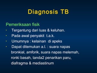 Diagnosis TB
Pemeriksaan fisik
•
•
•
•

Tergantung dari luas & keluhan.
Pada awal penyakit t.a.k.
Umumnya : kelainan di apeks
Dapat ditemukan a.l. : suara napas
bronkial, amforik, suara napas melemah,
ronki basah, tanda2 penarikan paru,
diafragma & mediastinum

 