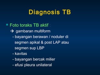 Diagnosis TB


Foto toraks TB aktif :
 gambaran multiform
- bayangan berawan / noduler di
segmen apikal & post LAP atau
segmen sup LBP
- kavitas
- bayangan bercak milier
- efusi pleura unilateral

 