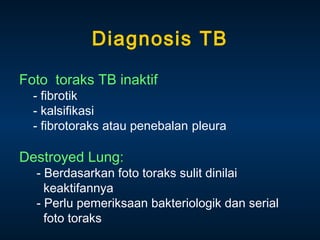 Diagnosis TB
Foto toraks TB inaktif

- fibrotik
- kalsifikasi
- fibrotoraks atau penebalan pleura

Destroyed Lung:

- Berdasarkan foto toraks sulit dinilai
keaktifannya
- Perlu pemeriksaan bakteriologik dan serial
foto toraks

 