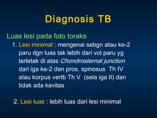 Diagnosis TB
Luas lesi pada foto toraks

1. Lesi minimal : mengenai sebgn atau ke-2
paru dgn luas tak lebih dari vol paru yg
terletak di atas Chondrosternal junction
dari iga ke-2 dan pros. spinosus Th IV
atau korpus vertb Th V (sela iga II) dan
tidak ada kavitas
2. Lesi luas : lebih luas dari lesi minimal

 
