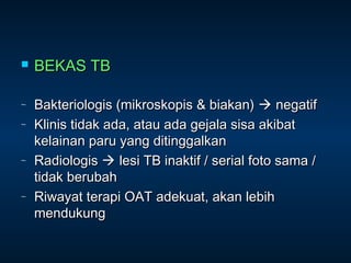 

∼
∼

∼

∼

BEKAS TB
Bakteriologis (mikroskopis & biakan)  negatif
Klinis tidak ada, atau ada gejala sisa akibat
kelainan paru yang ditinggalkan
Radiologis  lesi TB inaktif / serial foto sama /
tidak berubah
Riwayat terapi OAT adekuat, akan lebih
mendukung

 