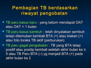 Pembagian TB berdasarkan
riwayat pengobatan






TB paru kasus baru : yang belum mendapat OAT
atau OAT < 1 bulan
TB paru kasus kambuh : telah dinyatakan sembuh
tetapi ditemukan kembali BTA (+) atau biakan (+)
atau foto toraks TB aktif (perburukan)
TB paru gagal pengobatan : TB yang BTA tetap
positif atau positip kembali setelah akhir bulan ke ≥
5 atau TB Paru BTA (–) yg menjadi BTA (+) pada
akhir bulan ke 2

 