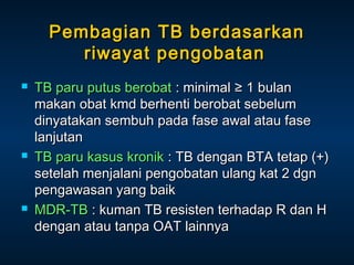 Pembagian TB berdasarkan
riwayat pengobatan






TB paru putus berobat : minimal ≥ 1 bulan
makan obat kmd berhenti berobat sebelum
dinyatakan sembuh pada fase awal atau fase
lanjutan
TB paru kasus kronik : TB dengan BTA tetap (+)
setelah menjalani pengobatan ulang kat 2 dgn
pengawasan yang baik
MDR-TB : kuman TB resisten terhadap R dan H
dengan atau tanpa OAT lainnya

 
