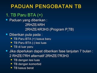 PADUAN PENGOBATAN TB
1. TB Paru BTA (+)




Paduan yang diberikan :
2RHZE/4RH
2RHZE/4R3H3 (Program P2TB)
Diberikan pula pada :






TB Paru BTA (+) kasus baru
TB Paru BTA (-) lesi luas
TB di luar paru

Jika diperlukan dapat diberikan fase lanjutan 7 bulan :
2 RHZE/7RH alternatif 2RHZE/7R3H3




TB dengan lesi luas
TB dengan komorbid
TB kasus berat

 