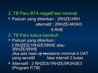 2. TB Paru BTA negatif lesi minimal


Paduan yang diberikan : 2RHZE/4RH
alternatif : 2RHZE/4R3H3
6 RHE

3. TB Paru kasus kambuh




Paduan yang diberikan :
2 RHZES/1RHZE/5RHE atau
3RHZE/6RHE
Jika ada hasil uji resistensi minimal 4 OAT
yang sensitif
fase intensif 3 bulan
Alternatif : 2 RHZES/1RHZE/5R3H3E3
(Program P2TB)

 