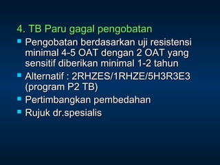 4. TB Paru gagal pengobatan







Pengobatan berdasarkan uji resistensi
minimal 4-5 OAT dengan 2 OAT yang
sensitif diberikan minimal 1-2 tahun
Alternatif : 2RHZES/1RHZE/5H3R3E3
(program P2 TB)
Pertimbangkan pembedahan
Rujuk dr.spesialis

 
