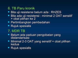 6. TB Paru kronik





Bila uji resistensi belum ada : RHZES
Bila ada uji resistensi : minimal 2 OAT sensitif
+ obat pilihan ke 2
Pertimbangkan pembedahan
Rujuk spesialis

7. MDR TB




Belum ada paduan pengobatan yang
distandarisasi
Minimal 2-3 OAT yang sensitif + obat pilihan
kedua
Rujuk spesialis

 