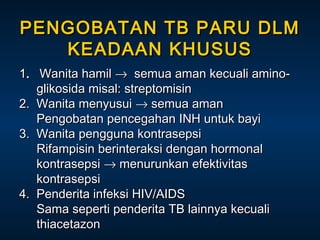 PENGOBATAN TB PARU DLM
KEADAAN KHUSUS
1. Wanita hamil → semua aman kecuali aminoglikosida misal: streptomisin
2. Wanita menyusui → semua aman
Pengobatan pencegahan INH untuk bayi
3. Wanita pengguna kontrasepsi
Rifampisin berinteraksi dengan hormonal
kontrasepsi → menurunkan efektivitas
kontrasepsi
4. Penderita infeksi HIV/AIDS
Sama seperti penderita TB lainnya kecuali
thiacetazon

 