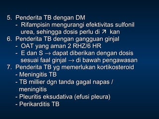 5. Penderita TB dengan DM
- Rifampisin mengurangi efektivitas sulfonil
urea, sehingga dosis perlu di  kan
6. Penderita TB dengan gangguan ginjal
- OAT yang aman 2 RHZ/6 HR
- E dan S → dapat diberikan dengan dosis
sesuai faal ginjal → di bawah pengawasan
7. Penderita TB yg memerlukan kortikosteroid
- Meningitis TB
- TB millier dgn tanda gagal napas /
meningitis
- Pleuritis eksudativa (efusi pleura)
- Perikarditis TB

 