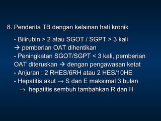 8. Penderita TB dengan kelainan hati kronik
- Bilirubin > 2 atau SGOT / SGPT > 3 kali
 pemberian OAT dihentikan
- Peningkatan SGOT/SGPT < 3 kali, pemberian
OAT diteruskan  dengan pengawasan ketat
- Anjuran : 2 RHES/6RH atau 2 HES/10HE
- Hepatitis akut → S dan E maksimal 3 bulan
→ hepatitis sembuh tambahkan R dan H

 