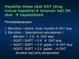 Hepatitis imbas obat OAT (drug
induce hepatitis)  kelainan hati OK
obat  hepatotoksik
Penatalaksanaan
1. Bila klinis + (ikterik, mual, muntah) OAT stop
2. Bila klinis – (laboratorium ada kelainan )
- Bilirubin > 2 X  OAT stop
- SGOT / SGPT > 5 X  OAT stop
- SGOT / SGPT > 3 X gejala +  OAT stop
- SGOT/ SGPT > 3 X gejala -  OAT
teruskan tapi perlu pengawasan

 