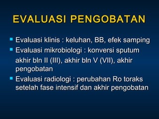 EVALUASI PENGOBATAN





Evaluasi klinis : keluhan, BB, efek samping
Evaluasi mikrobiologi : konversi sputum
akhir bln II (III), akhir bln V (VII), akhir
pengobatan
Evaluasi radiologi : perubahan Ro toraks
setelah fase intensif dan akhir pengobatan

 