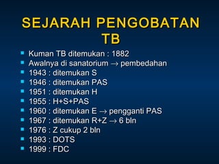 SEJARAH PENGOBATAN
TB












Kuman TB ditemukan : 1882
Awalnya di sanatorium → pembedahan
1943 : ditemukan S
1946 : ditemukan PAS
1951 : ditemukan H
1955 : H+S+PAS
1960 : ditemukan E → pengganti PAS
1967 : ditemukan R+Z → 6 bln
1976 : Z cukup 2 bln
1993 : DOTS
1999 : FDC

 