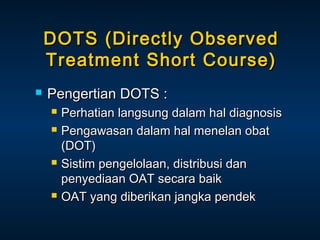 DOTS (Directly Observed
Treatment Short Course)


Pengertian DOTS :







Perhatian langsung dalam hal diagnosis
Pengawasan dalam hal menelan obat
(DOT)
Sistim pengelolaan, distribusi dan
penyediaan OAT secara baik
OAT yang diberikan jangka pendek

 