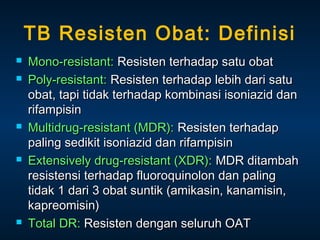 TB Resisten Obat: Definisi









Mono-resistant: Resisten terhadap satu obat
Poly-resistant: Resisten terhadap lebih dari satu
obat, tapi tidak terhadap kombinasi isoniazid dan
rifampisin
Multidrug-resistant (MDR): Resisten terhadap
paling sedikit isoniazid dan rifampisin
Extensively drug-resistant (XDR): MDR ditambah
resistensi terhadap fluoroquinolon dan paling
tidak 1 dari 3 obat suntik (amikasin, kanamisin,
kapreomisin)
Total DR: Resisten dengan seluruh OAT

 