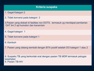 Kriteria suspeks
1. Gagal Kategori 2
2. Tidak konversi pada kategori 2
3.Pasien yang diobati di fasilitas non DOTS , termasuk yg mendapat pemberian
OAT lini 2 spt kuinolon dan kanamisin
4. Gagal kategori 1
5. Tidak konversi pada kategori 1
6. Kambuh
7. Pasien yang datang kembali dengan BTA positif setelah DO kategori 1 atau 2

8. Suspeks TB yang berkontak erat dengan pasien TB MDR termasuk petugas
kesehatan
9. Pasien TB-HIV

 