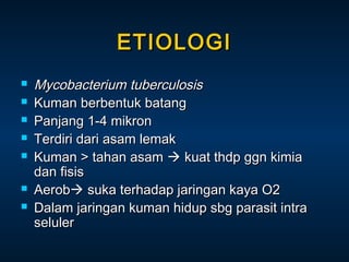 ETIOLOGI









Mycobacterium tuberculosis
Kuman berbentuk batang
Panjang 1-4 mikron
Terdiri dari asam lemak
Kuman > tahan asam  kuat thdp ggn kimia
dan fisis
Aerob suka terhadap jaringan kaya O2
Dalam jaringan kuman hidup sbg parasit intra
seluler

 