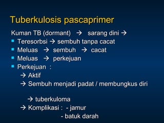 Tuberkulosis pascaprimer
Kuman TB (dormant)  sarang dini 
 Teresorbsi  sembuh tanpa cacat
 Meluas  sembuh  cacat
 Meluas  perkejuan
 Perkejuan :
 Aktif
 Sembuh menjadi padat / membungkus diri
 tuberkuloma
 Komplikasi : - jamur
- batuk darah

 