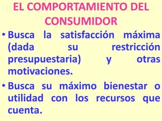 EL COMPORTAMIENTO DEL
CONSUMIDOR
• Busca la satisfacción máxima
(dada
su
restricción
presupuestaria)
y
otras
motivaciones.
• Busca su máximo bienestar o
utilidad con los recursos que
cuenta.

 