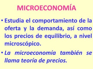 MICROECONOMÍA
• Estudia el comportamiento de la
oferta y la demanda, así como
los precios de equilibrio, a nivel
microscópico.
• La microeconomía también se
llama teoría de precios.

 