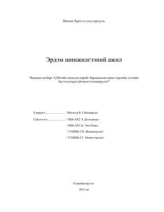 Мандах бүртгэл дээд сургууль

Эрдэм шинжилгээний ажил
“Банкны салбарт ААН-ийн оноосон нэрийг барьцаалсан шинэ төрлийн зээлийн
бүтээгдэхүүн үйлчилгээ нэвтрүүлэх”

Удирдагч....... ................... /Магистр Б. Сайнжаргал/
Гүйцэтгэгч......................... / НББ-АХ2 Э. Долгоржав /
/ НББ-АХ2 Д. Энх-Очир /
/ ТЭЗНББ-2 П. Жавзандулам/
/ ТЭЗНББ-2 Г. Номин-эрдэнэ/

Улаанбаатар хот
2013 он

 