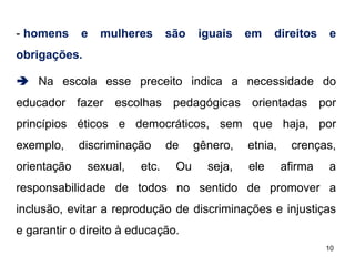 - homens

e

mulheres

são

iguais

em

direitos

e

obrigações.
 Na escola esse preceito indica a necessidade do
educador fazer escolhas pedagógicas orientadas por
princípios éticos e democráticos, sem que haja, por
exemplo,
orientação

discriminação
sexual,

etc.

de
Ou

gênero,
seja,

etnia,
ele

crenças,
afirma

a

responsabilidade de todos no sentido de promover a
inclusão, evitar a reprodução de discriminações e injustiças
e garantir o direito à educação.
10

 