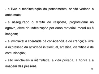 - é livre a manifestação do pensamento, sendo vedado o
anonimato;
- é assegurado o direito de resposta, proporcional ao
agravo, além da indenização por dano material, moral ou à
imagem;
- é inviolável a liberdade de consciência e de crença; é livre
a expressão da atividade intelectual, artística, científica e de
comunicação;
- são invioláveis a intimidade, a vida privada, a honra e a
imagem das pessoas;
11

 