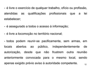 - é livre o exercício de qualquer trabalho, ofício ou profissão,
atendidas

as

qualificações

profissionais

que

a

lei

estabelecer;
- é assegurado a todos o acesso à informação;
- é livre a locomoção no território nacional;
- todos podem reunir-se pacificamente, sem armas, em
locais

abertos

autorização,

ao

desde

público,
que

não

independentemente
frustrem

outra

de

reunião

anteriormente convocada para o mesmo local, sendo
apenas exigido prévio aviso à autoridade competente.

12

 