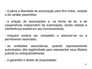 - é plena a liberdade de associação para fins lícitos, vedada
a de caráter paramilitar;
- a criação de associações e, na forma da lei, a de
cooperativas independem de autorização, sendo vedada a
interferência estatal em seu funcionamento;
- ninguém poderá ser compelido a associar-se ou a
permanecer associado;
- as entidades associativas, quando expressamente
autorizadas, têm legitimidade para representar seus filiados
judicial ou extrajudicialmente;
- é garantido o direito de propriedade;
13

 