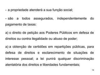 - a propriedade atenderá a sua função social;
- são

a

todos

assegurados,

independentemente

do

pagamento de taxas:
a) o direito de petição aos Poderes Públicos em defesa de
direitos ou contra ilegalidade ou abuso de poder;
a) a obtenção de certidões em repartições públicas, para
defesa de direitos e esclarecimento de situações de
interesse pessoal; a lei punirá qualquer discriminação
atentatória dos direitos e liberdades fundamentais;
14

 