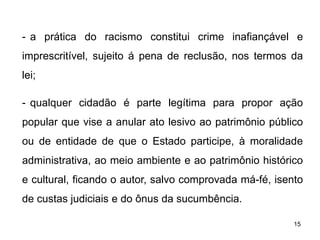 - a prática do racismo constitui crime inafiançável e
imprescritível, sujeito á pena de reclusão, nos termos da
lei;
- qualquer cidadão é parte legítima para propor ação
popular que vise a anular ato lesivo ao patrimônio público
ou de entidade de que o Estado participe, à moralidade
administrativa, ao meio ambiente e ao patrimônio histórico
e cultural, ficando o autor, salvo comprovada má-fé, isento
de custas judiciais e do ônus da sucumbência.
15

 