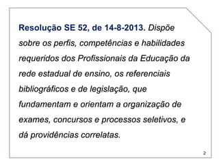 Resolução SE 52, de 14-8-2013. Dispõe
sobre os perfis, competências e habilidades
requeridos dos Profissionais da Educação da
rede estadual de ensino, os referenciais
bibliográficos e de legislação, que
fundamentam e orientam a organização de
exames, concursos e processos seletivos, e
dá providências correlatas.
2

 